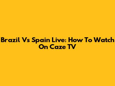 Brazil Vs Spain Live: How To Watch On Caze TV