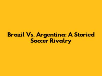 Brazil Vs. Argentina: A Storied Soccer Rivalry