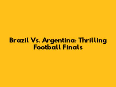 Brazil Vs. Argentina: Thrilling Football Finals