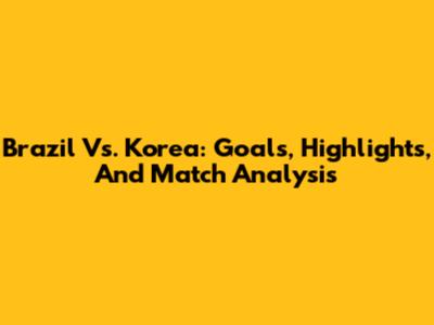 Brazil Vs. Korea: Goals, Highlights, And Match Analysis