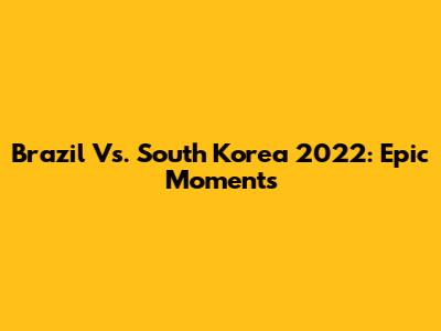 Brazil Vs. South Korea 2022: Epic Moments