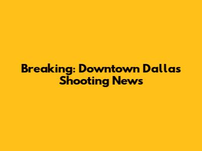 Breaking: Downtown Dallas Shooting News