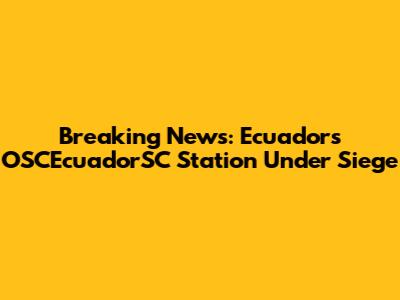 Breaking News: Ecuador's OSCEcuadorSC Station Under Siege