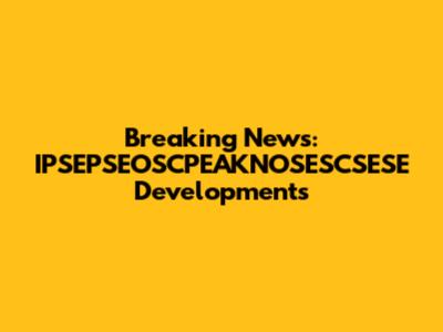 Breaking News: IPSEPSEOSCPEAKNOSESCSESE Developments