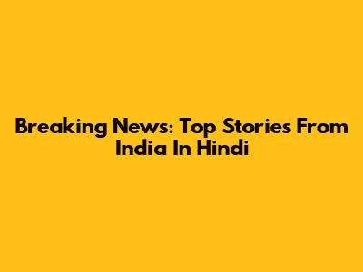 Breaking News: Top Stories From India In Hindi
