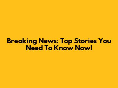Breaking News: Top Stories You Need To Know Now!