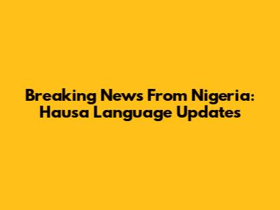 Breaking News From Nigeria: Hausa Language Updates