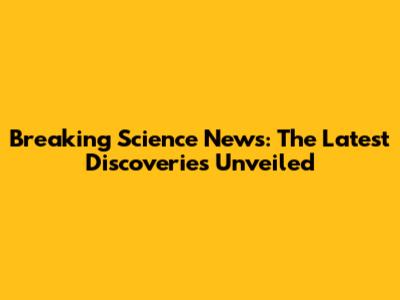 Breaking Science News: The Latest Discoveries Unveiled
