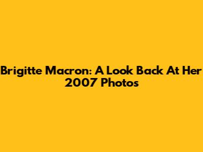 Brigitte Macron: A Look Back At Her 2007 Photos