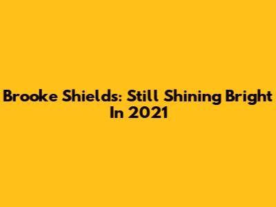 Brooke Shields: Still Shining Bright In 2021
