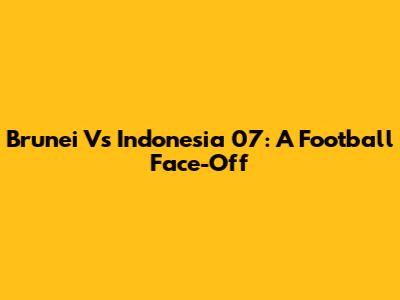 Brunei Vs Indonesia 07: A Football Face-Off