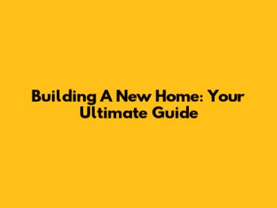 Building A New Home: Your Ultimate Guide
