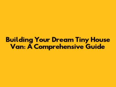 Building Your Dream Tiny House Van: A Comprehensive Guide