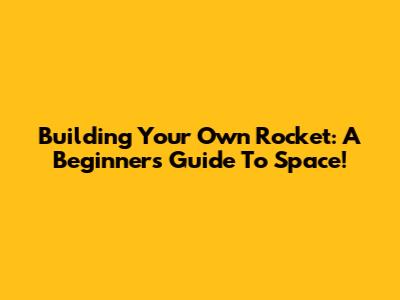 Building Your Own Rocket: A Beginner's Guide To Space!