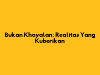 Bukan Khayalan: Realitas Yang Kuberikan