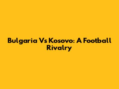 Bulgaria Vs Kosovo: A Football Rivalry