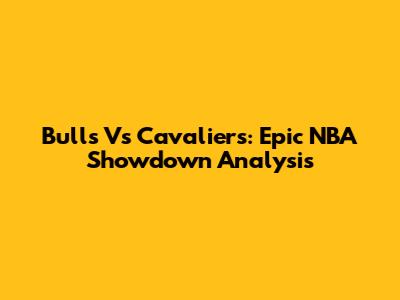 Bulls Vs Cavaliers: Epic NBA Showdown Analysis