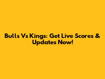 Bulls Vs Kings: Get Live Scores & Updates Now!