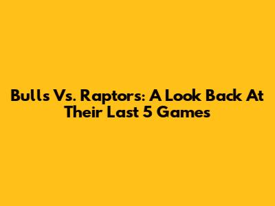 Bulls Vs. Raptors: A Look Back At Their Last 5 Games