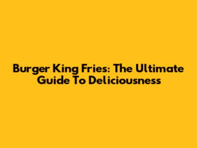 Burger King Fries: The Ultimate Guide To Deliciousness
