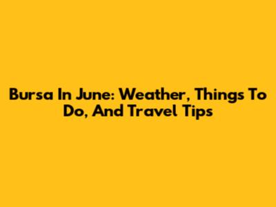 Bursa In June: Weather, Things To Do, And Travel Tips