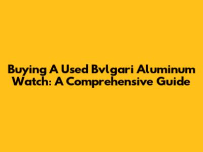 Buying A Used Bvlgari Aluminum Watch: A Comprehensive Guide