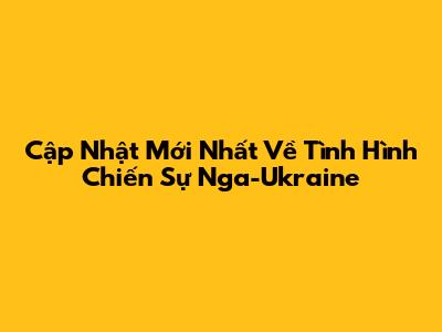 Cập Nhật Mới Nhất Về Tình Hình Chiến Sự Nga-Ukraine