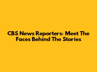 CBS News Reporters: Meet The Faces Behind The Stories
