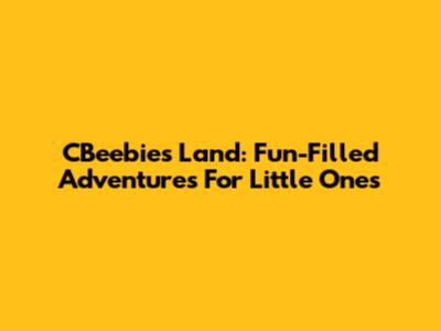 CBeebies Land: Fun-Filled Adventures For Little Ones