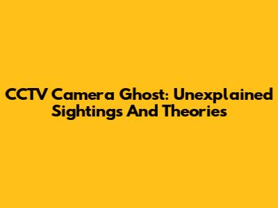 CCTV Camera Ghost: Unexplained Sightings And Theories