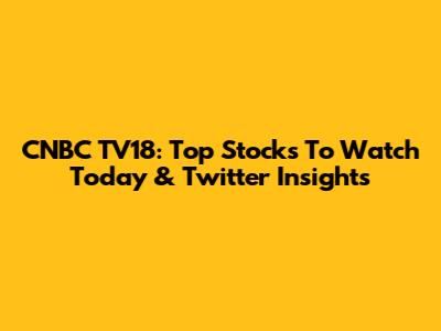 CNBC TV18: Top Stocks To Watch Today & Twitter Insights