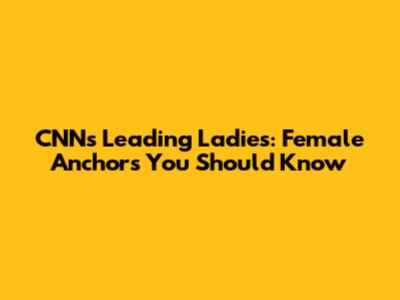 CNN's Leading Ladies: Female Anchors You Should Know