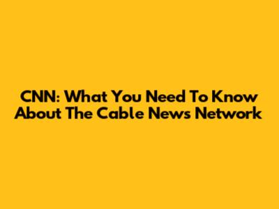CNN: What You Need To Know About The Cable News Network