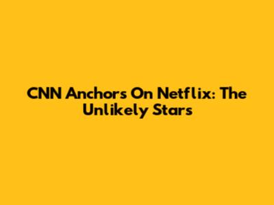 CNN Anchors On Netflix: The Unlikely Stars