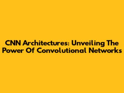 CNN Architectures: Unveiling The Power Of Convolutional Networks