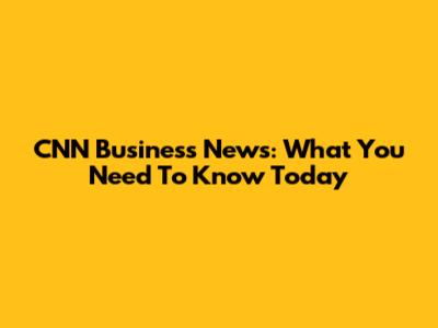 CNN Business News: What You Need To Know Today