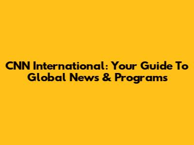CNN International: Your Guide To Global News & Programs