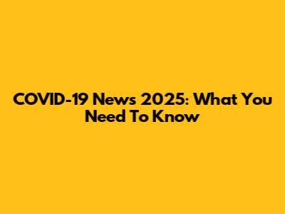 COVID-19 News 2025: What You Need To Know