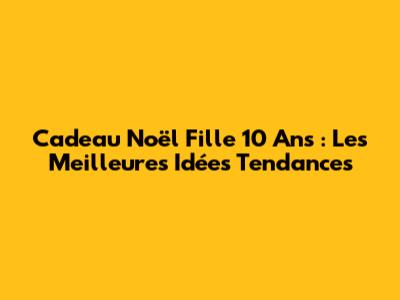 Cadeau Noël Fille 10 Ans : Les Meilleures Idées Tendances