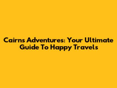 Cairns Adventures: Your Ultimate Guide To Happy Travels