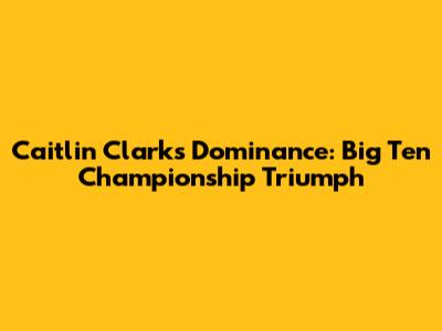 Caitlin Clark's Dominance: Big Ten Championship Triumph