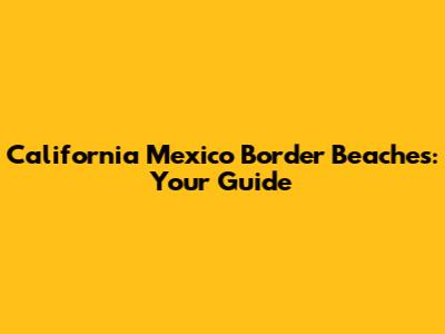 California Mexico Border Beaches: Your Guide