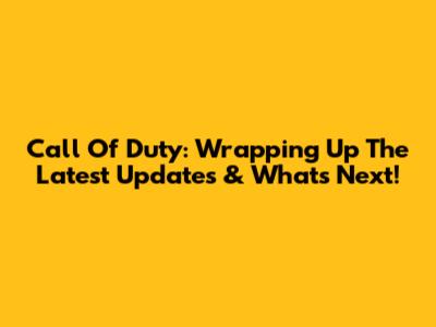 Call Of Duty: Wrapping Up The Latest Updates & What's Next!