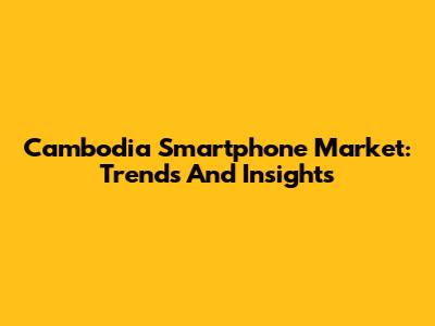 Cambodia Smartphone Market: Trends And Insights