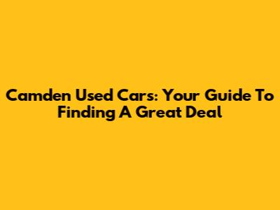 Camden Used Cars: Your Guide To Finding A Great Deal