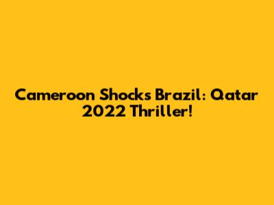 Cameroon Shocks Brazil: Qatar 2022 Thriller!