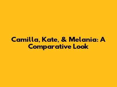 Camilla, Kate, & Melania: A Comparative Look