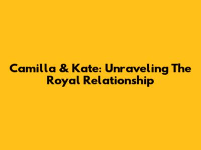 Camilla & Kate: Unraveling The Royal Relationship