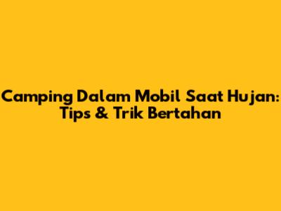 Camping Dalam Mobil Saat Hujan: Tips & Trik Bertahan