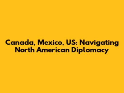 Canada, Mexico, US: Navigating North American Diplomacy